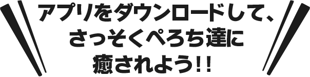 アプリをダウンロードして、さっそくぺろち達に癒されよう！！