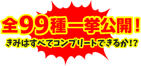 全99種一挙公開！きみはすべてコンプリートできるか！？